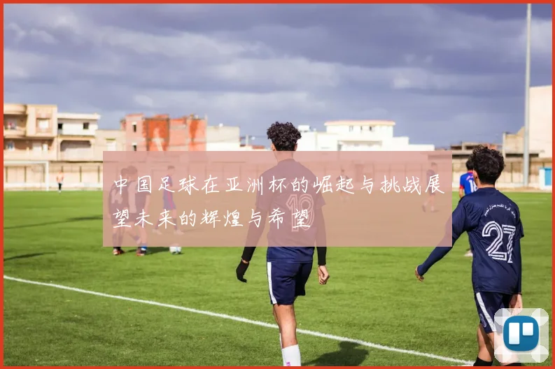 中国足球在亚洲杯的崛起与挑战展望未来的辉煌与希望