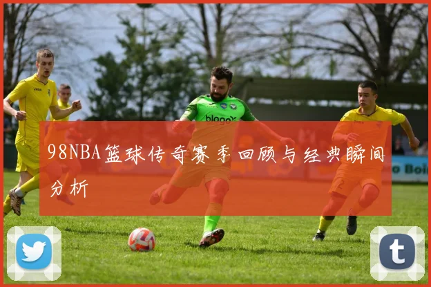 98NBA篮球传奇赛季回顾与经典瞬间分析