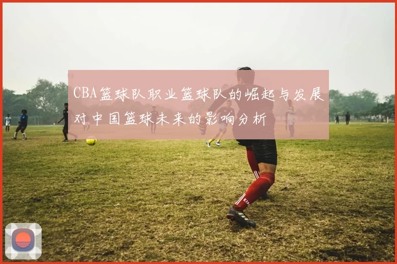 CBA篮球队职业篮球队的崛起与发展对中国篮球未来的影响分析